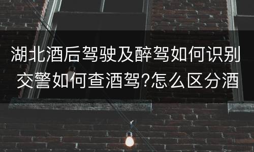 湖北酒后驾驶及醉驾如何识别 交警如何查酒驾?怎么区分酒驾、醉驾?如何处罚?