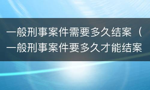 一般刑事案件需要多久结案（一般刑事案件要多久才能结案）