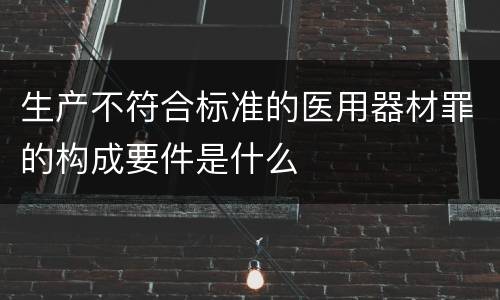 生产不符合标准的医用器材罪的构成要件是什么