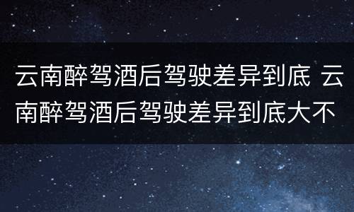 云南醉驾酒后驾驶差异到底 云南醉驾酒后驾驶差异到底大不大