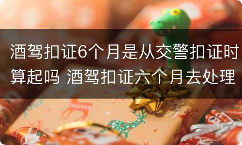 酒驾扣证6个月是从交警扣证时算起吗 酒驾扣证六个月去处理的时候做什么