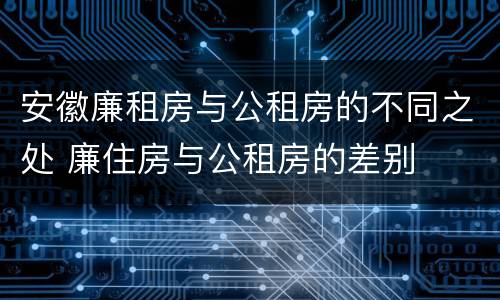 安徽廉租房与公租房的不同之处 廉住房与公租房的差别