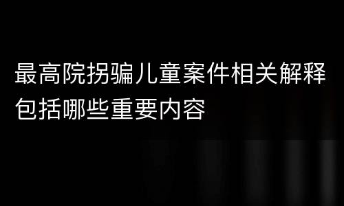 最高院拐骗儿童案件相关解释包括哪些重要内容