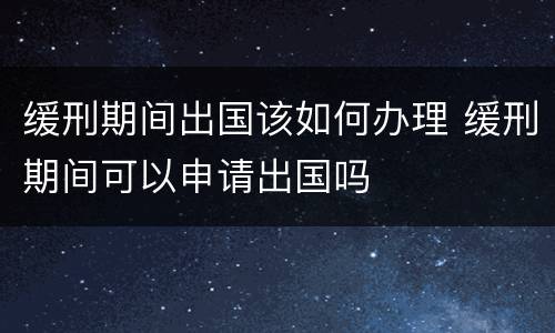 缓刑期间出国该如何办理 缓刑期间可以申请出国吗