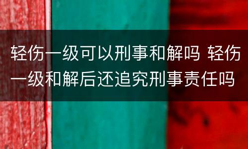 轻伤一级可以刑事和解吗 轻伤一级和解后还追究刑事责任吗