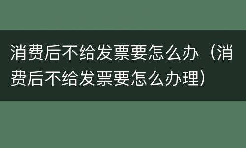 消费后不给发票要怎么办（消费后不给发票要怎么办理）