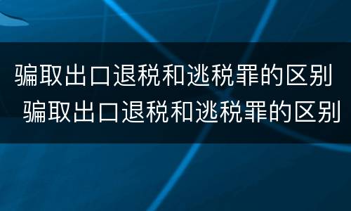 骗取出口退税和逃税罪的区别 骗取出口退税和逃税罪的区别是什么