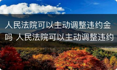 人民法院可以主动调整违约金吗 人民法院可以主动调整违约金吗为什么