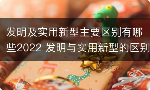 发明及实用新型主要区别有哪些2022 发明与实用新型的区别有哪些