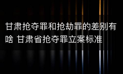 甘肃抢夺罪和抢劫罪的差别有啥 甘肃省抢夺罪立案标准