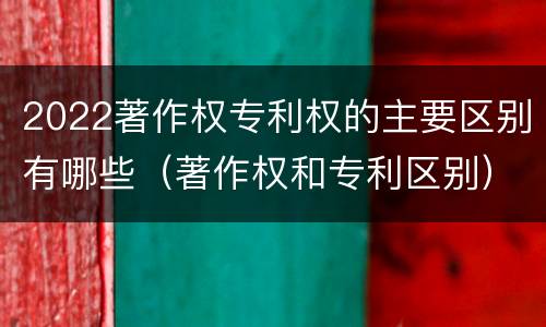 2022著作权专利权的主要区别有哪些（著作权和专利区别）