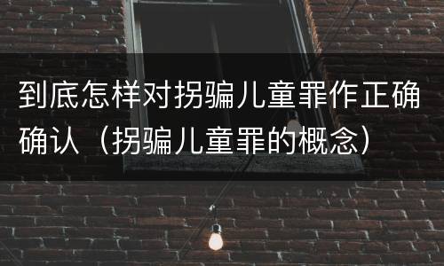 到底怎样对拐骗儿童罪作正确确认（拐骗儿童罪的概念）