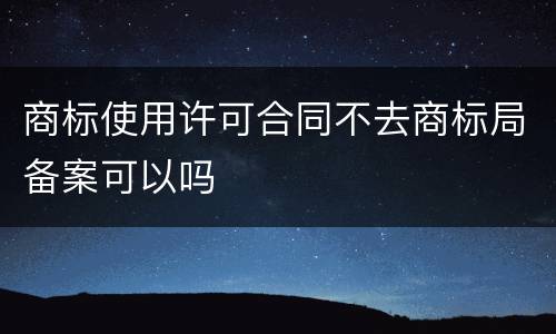 商标使用许可合同不去商标局备案可以吗