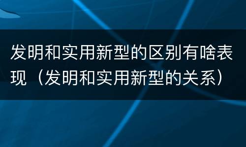 发明和实用新型的区别有啥表现（发明和实用新型的关系）