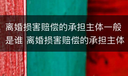 离婚损害赔偿的承担主体一般是谁 离婚损害赔偿的承担主体一般是谁啊