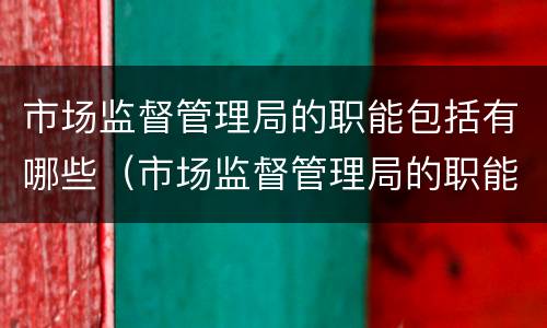 市场监督管理局的职能包括有哪些（市场监督管理局的职能包括有哪些内容）