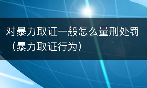 对暴力取证一般怎么量刑处罚（暴力取证行为）