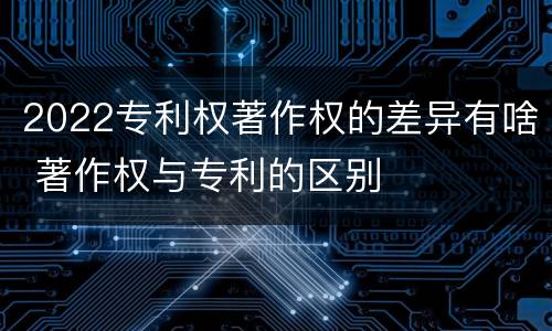 2022专利权著作权的差异有啥 著作权与专利的区别