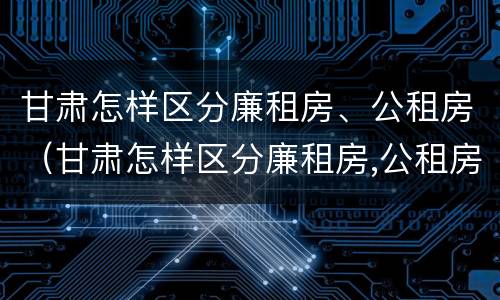 甘肃怎样区分廉租房、公租房（甘肃怎样区分廉租房,公租房和商品房）