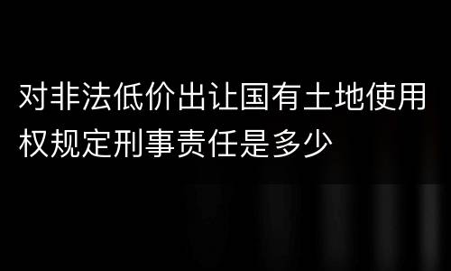 对非法低价出让国有土地使用权规定刑事责任是多少