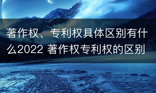 著作权、专利权具体区别有什么2022 著作权专利权的区别