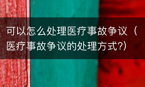 可以怎么处理医疗事故争议（医疗事故争议的处理方式?）