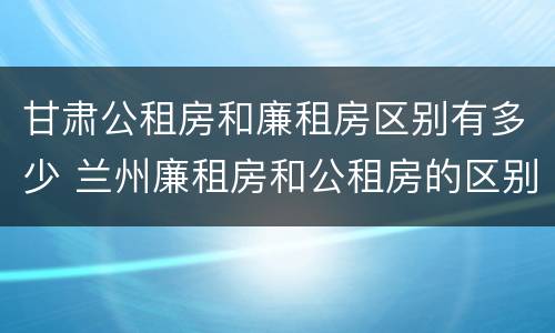 甘肃公租房和廉租房区别有多少 兰州廉租房和公租房的区别