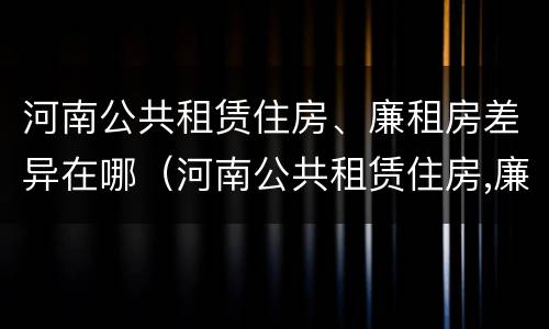 河南公共租赁住房、廉租房差异在哪（河南公共租赁住房,廉租房差异在哪查）