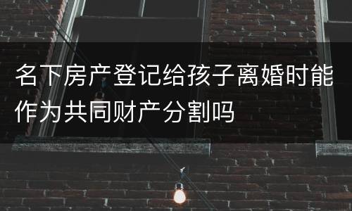 名下房产登记给孩子离婚时能作为共同财产分割吗