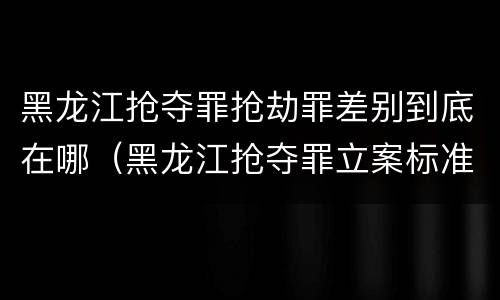 黑龙江抢夺罪抢劫罪差别到底在哪（黑龙江抢夺罪立案标准）