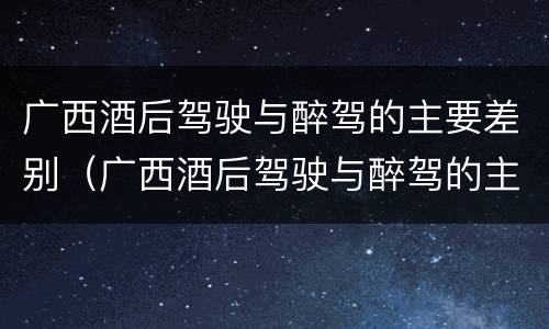 广西酒后驾驶与醉驾的主要差别（广西酒后驾驶与醉驾的主要差别是）