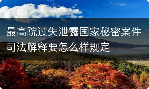 最高院过失泄露国家秘密案件司法解释要怎么样规定