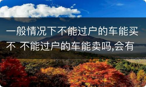 一般情况下不能过户的车能买不 不能过户的车能卖吗,会有什么后果