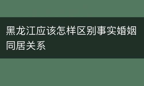 黑龙江应该怎样区别事实婚姻同居关系