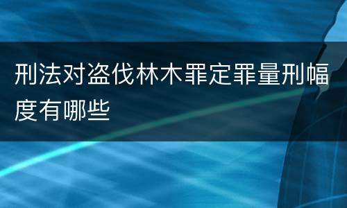 刑法对盗伐林木罪定罪量刑幅度有哪些