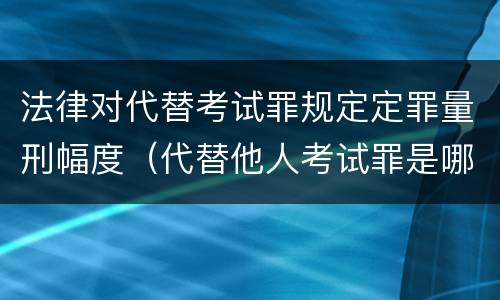 法律对代替考试罪规定定罪量刑幅度（代替他人考试罪是哪年规定）