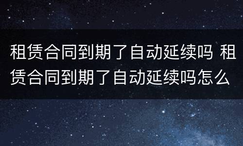 租赁合同到期了自动延续吗 租赁合同到期了自动延续吗怎么办