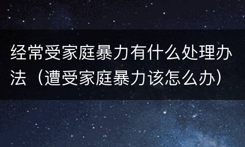 经常受家庭暴力有什么处理办法（遭受家庭暴力该怎么办）