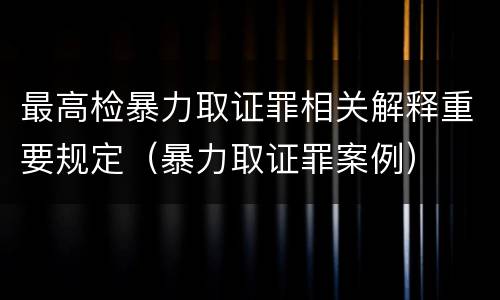 最高检暴力取证罪相关解释重要规定（暴力取证罪案例）