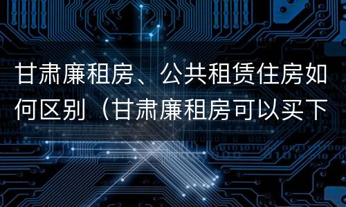 甘肃廉租房、公共租赁住房如何区别（甘肃廉租房可以买下来属于自己吗）