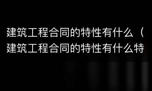 建筑工程合同的特性有什么（建筑工程合同的特性有什么特点）