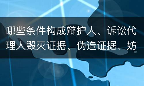 哪些条件构成辩护人、诉讼代理人毁灭证据、伪造证据、妨害作证罪