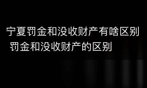 宁夏罚金和没收财产有啥区别 罚金和没收财产的区别