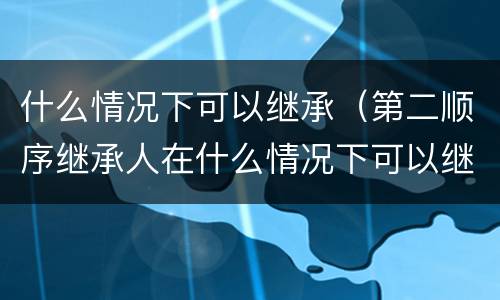 什么情况下可以继承（第二顺序继承人在什么情况下可以继承）