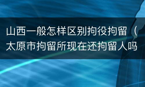 山西一般怎样区别拘役拘留（太原市拘留所现在还拘留人吗）