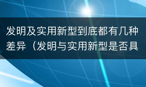 发明及实用新型到底都有几种差异（发明与实用新型是否具有实用性）