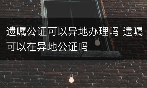 遗嘱公证可以异地办理吗 遗嘱可以在异地公证吗