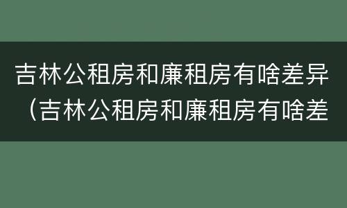 吉林公租房和廉租房有啥差异（吉林公租房和廉租房有啥差异吗）