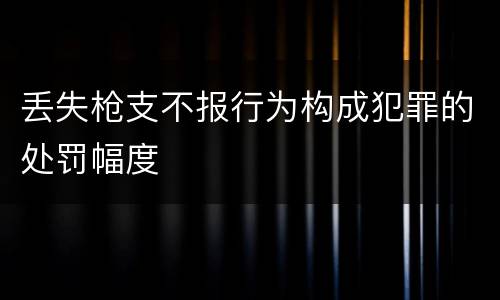 丢失枪支不报行为构成犯罪的处罚幅度