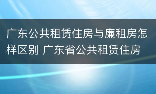 广东公共租赁住房与廉租房怎样区别 广东省公共租赁住房